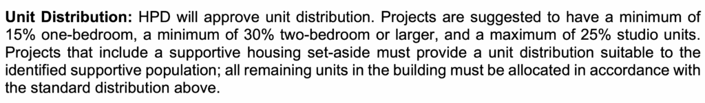 Unit Distribution: HPD will approve unit distribution. Projects are suggested to have a minimum of 15% one-bedroom, a minimum of 30% two-bedroom or larger, and a maximum of 25% studio units. Projects that include a supportive housing set-aside must provide a unit distribution suitable to the identified supportive population; all remaining units in the building must be allocated in accordance with the standard distribution above.